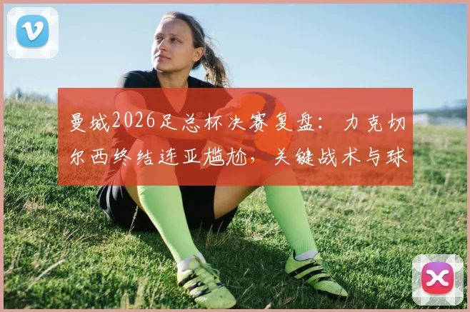 曼城2026足总杯决赛复盘：力克切尔西终结连亚尴尬，关键战术与球员表现深度解析
