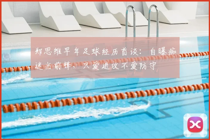 郑思维早年足球经历首谈：自曝痴迷当前锋，只爱进攻不爱防守