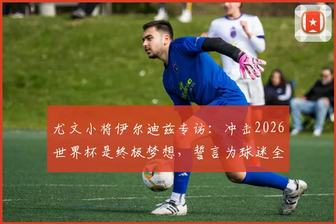 尤文小将伊尔迪兹专访:冲击2026世界杯是终极梦想,誓言为球迷全力而战