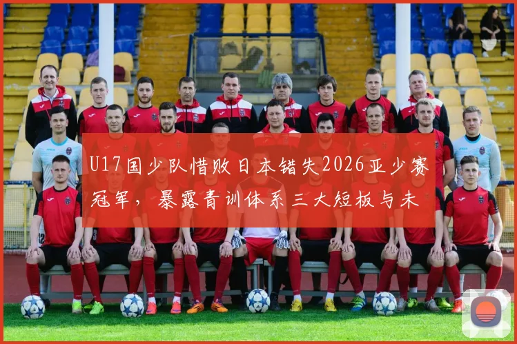 U17国少队惜败日本错失2026亚少赛冠军，暴露青训体系三大短板与未来改进方向