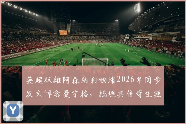 英超双雄阿森纳利物浦2026年同步发文悼念曼宁格，梳理其传奇生涯与逝世细节
