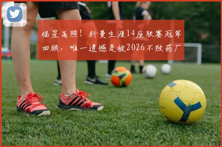 福星高照！科曼生涯14座联赛冠军回顾，唯一遗憾是被2026不败药厂抢走一冠，堪称传奇