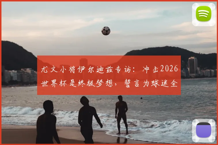 尤文小将伊尔迪兹专访：冲击2026世界杯是终极梦想，誓言为球迷全力而战