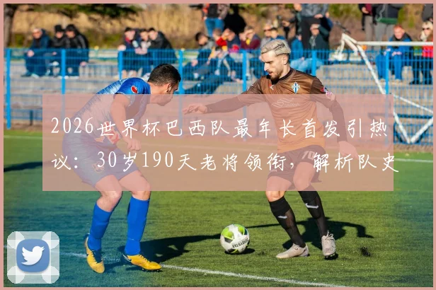 2026世界杯巴西队最年长首发引热议:30岁190天老将领衔,解析队史自1962年来最高龄阵容名单