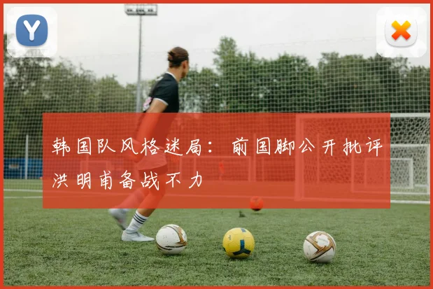 韩国队风格迷局：前国脚公开批评洪明甫备战不力