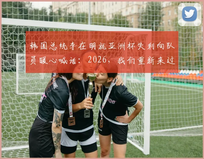 韩国总统李在明就亚洲杯失利向队员暖心喊话：2026，我们重新来过，再创辉煌