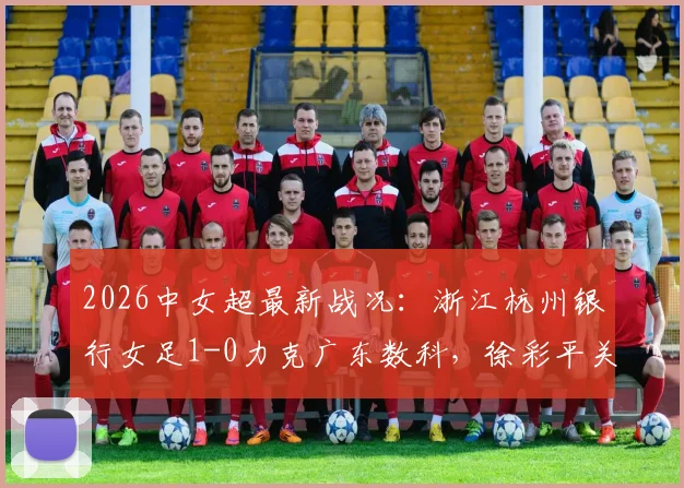 2026中女超最新战况：浙江杭州银行女足1-0力克广东数科，徐彩平关键进球助球队取分，附球队赛程与积分榜解析