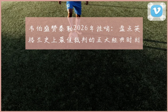 韦伯盛赞泰勒2026年挂哨：盘点英格兰史上最佳裁判的五大经典时刻与执法遗产