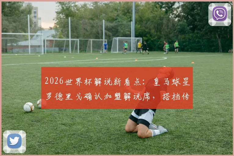 2026世界杯解说新看点：皇马球星罗德里戈确认加盟解说席，搭档传奇名宿阵容曝光