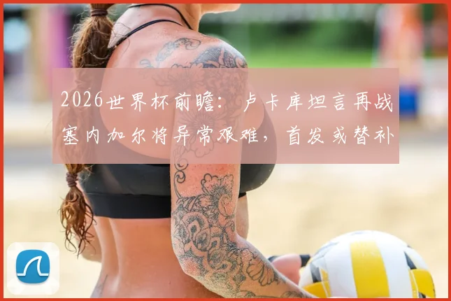 2026世界杯前瞻:卢卡库坦言再战塞内加尔将异常艰难,首发或替补皆全力备战,解读其近期状态与球队战术考量