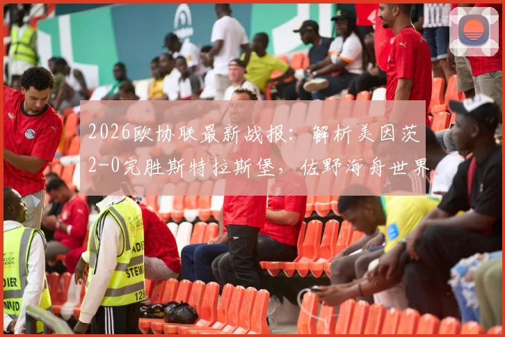 2026欧协联最新战报：解析美因茨2-0完胜斯特拉斯堡，佐野海舟世界波与波施关键破门全回顾