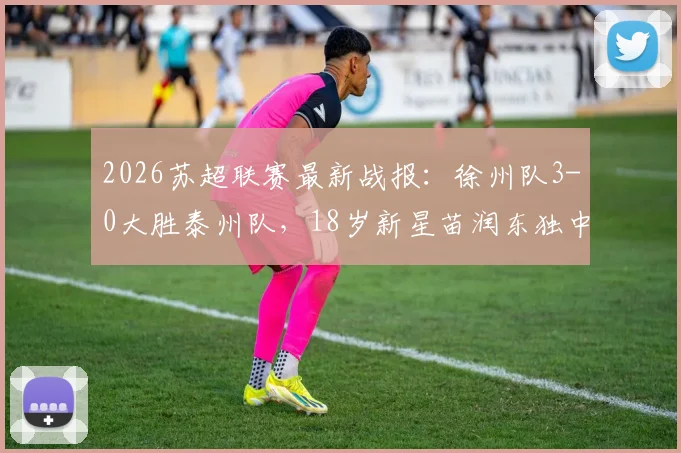 2026苏超联赛最新战报：徐州队3-0大胜泰州队，18岁新星苗润东独中两元闪耀全场，附本轮积分榜排名变化