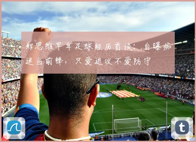郑思维早年足球经历首谈：自曝痴迷当前锋，只爱进攻不爱防守