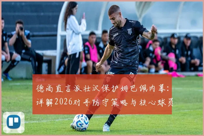 德尚直言派壮汉保护姆巴佩内幕：详解2026对手防守策略与核心球员防护战术