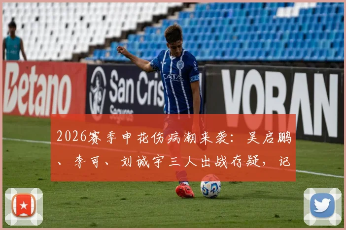 2026赛季申花伤病潮来袭：吴启鹏、李可、刘诚宇三人出战存疑，记者透露防线告急最新情况