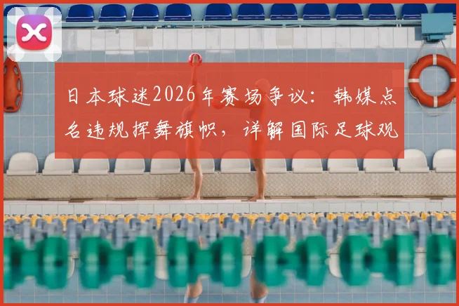 日本球迷2026年赛场争议：韩媒点名违规挥舞旗帜，详解国际足球观赛行为规范