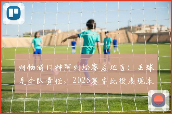 利物浦门神阿利松赛后坦言：丢球是全队责任，2026赛季此役表现未达球队既定标准