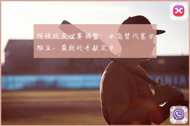 阿根廷友谊赛调整：冰岛替代塞尔维亚，最新对手敲定中