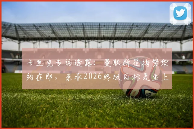 卡里克专访透露：曼联新星梅努续约在即，亲承2026终极目标是坐上红魔主帅位