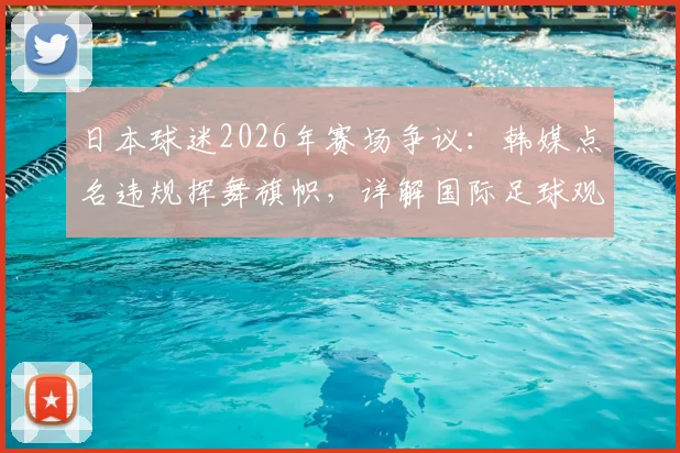 日本球迷2026年赛场争议：韩媒点名违规挥舞旗帜，详解国际足球观赛行为规范