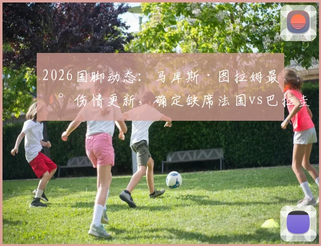 2026国脚动态：马库斯·图拉姆最新伤情更新，确定缺席法国vs巴拉圭热身赛，对高卢雄鸡影响几何？