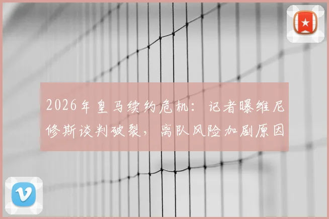 2026年皇马续约危机：记者曝维尼修斯谈判破裂，离队风险加剧原因解析
