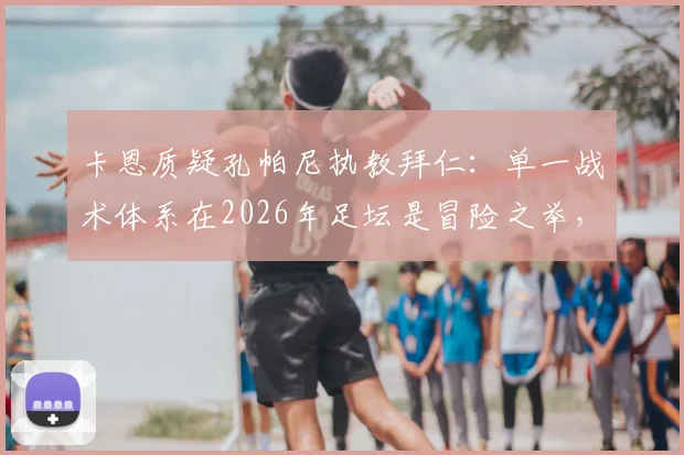 卡恩质疑孔帕尼执教拜仁：单一战术体系在2026年足坛是冒险之举，拜仁需警惕