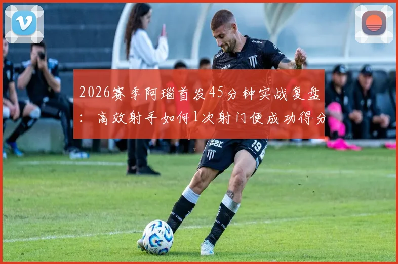 2026赛季阿瑙首发45分钟实战复盘:高效射手如何1次射门便成功得分,附个人技术统计与状态深度解析