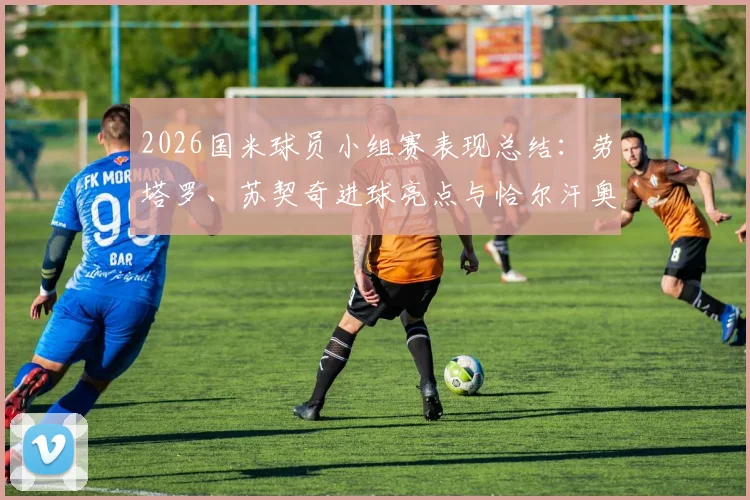 2026国米球员小组赛表现总结：劳塔罗、苏契奇进球亮点与恰尔汗奥卢出局原因分析
