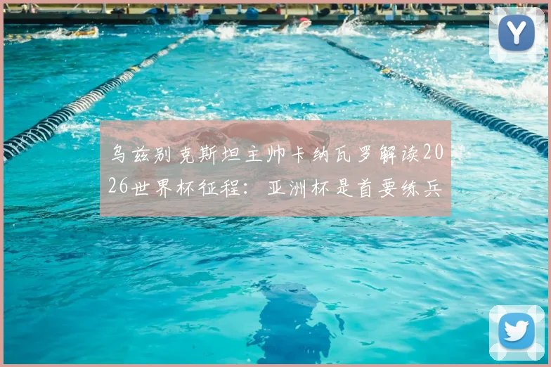 乌兹别克斯坦主帅卡纳瓦罗解读2026世界杯征程：亚洲杯是首要练兵场，入境美国风波仅为插曲
