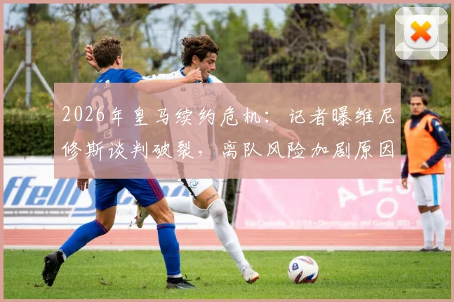 2026年皇马续约危机：记者曝维尼修斯谈判破裂，离队风险加剧原因解析