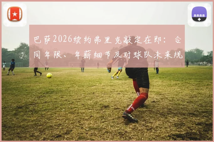 巴萨2026续约弗里克敲定在即：合同年限、年薪细节及对球队未来规划影响前瞻