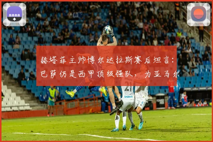 赫塔菲主帅博尔达拉斯赛后坦言：巴萨仍是西甲顶级强队，为亚马尔受伤感到遗憾