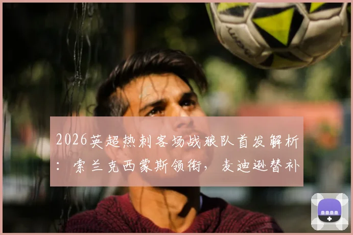 2026英超热刺客场战狼队首发解析:索兰克西蒙斯领衔,麦迪逊替补引热议