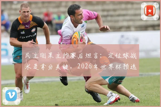 民主刚果主帅赛后坦言：定位球战术是拿分关键，2026年世界杯预选赛我们做到了