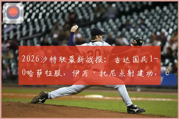 2026沙特联最新战报：吉达国民1-0哈萨征服，伊万·托尼点射建功，附双方首发阵容与半场回放