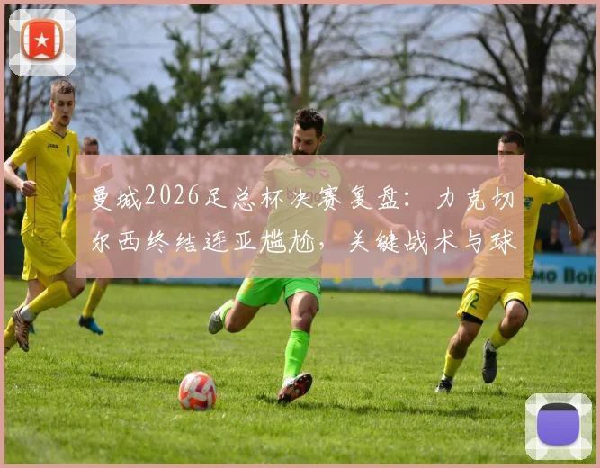 曼城2026足总杯决赛复盘：力克切尔西终结连亚尴尬，关键战术与球员表现深度解析