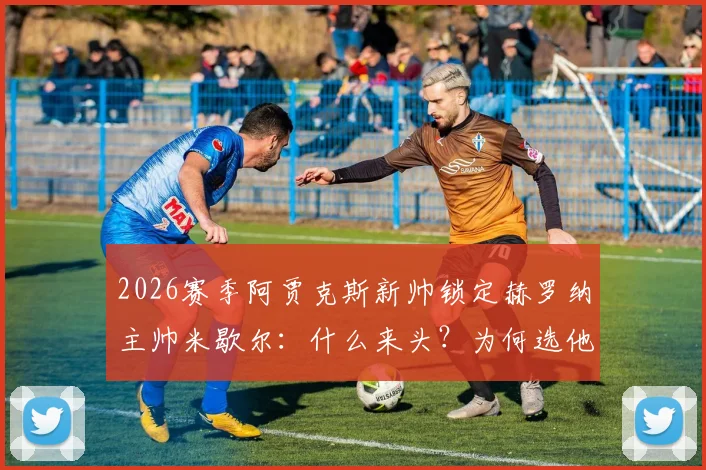 2026赛季阿贾克斯新帅锁定赫罗纳主帅米歇尔：什么来头？为何选他？最新进展一览