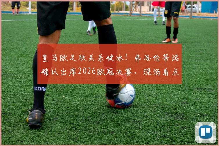 皇马欧足联关系破冰！弗洛伦蒂诺确认出席2026欧冠决赛，现场看点与和解内幕解读