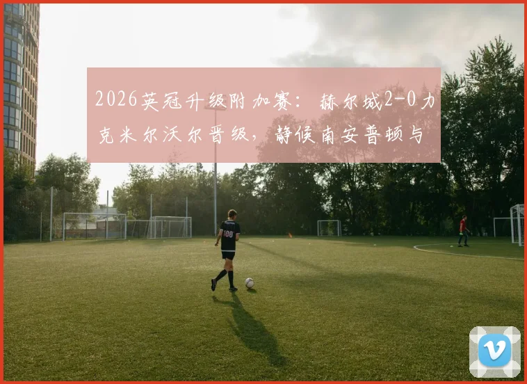 2026英冠升级附加赛：赫尔城2-0力克米尔沃尔晋级，静候南安普顿与米堡胜者争夺最后英超门票