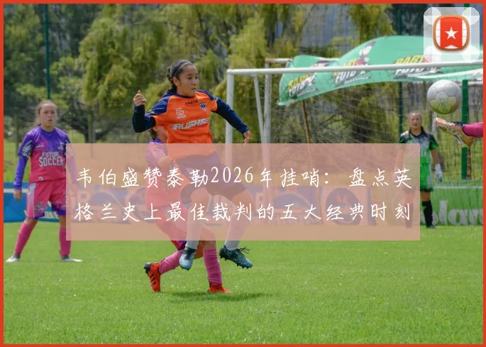 韦伯盛赞泰勒2026年挂哨：盘点英格兰史上最佳裁判的五大经典时刻与执法遗产