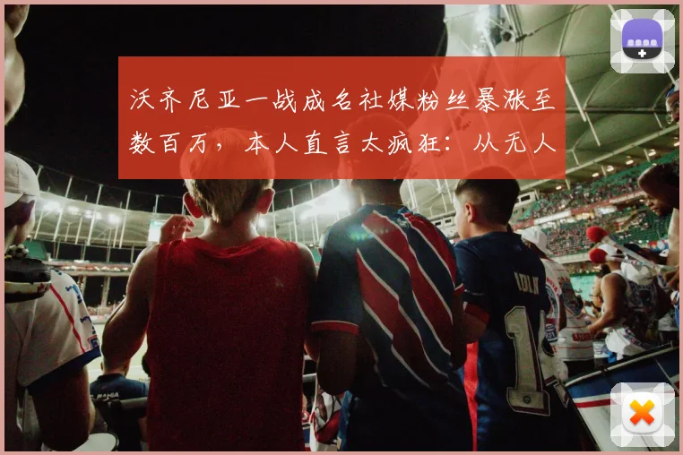 沃齐尼亚一战成名社媒粉丝暴涨至数百万，本人直言太疯狂：从无人问津到百万网红只用了多久？