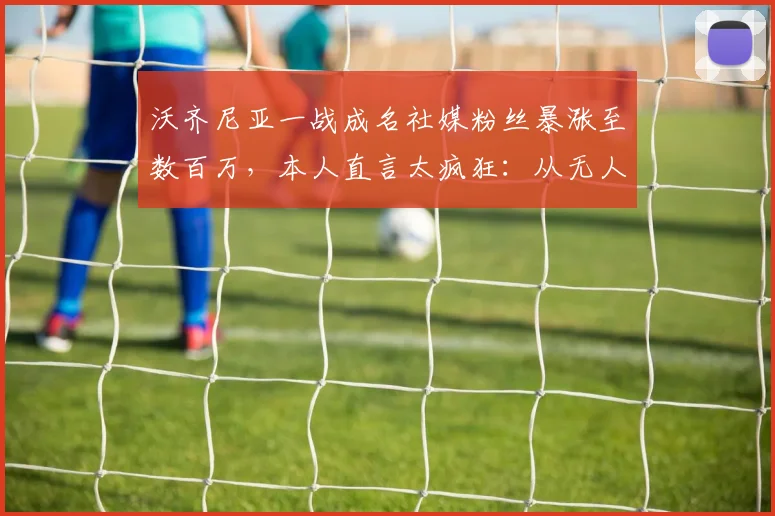 沃齐尼亚一战成名社媒粉丝暴涨至数百万,本人直言太疯狂:从无人问津到百万网红只用了多久?