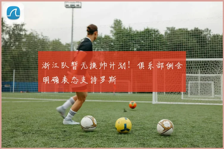 浙江队暂无换帅计划！俱乐部例会明确表态支持罗斯