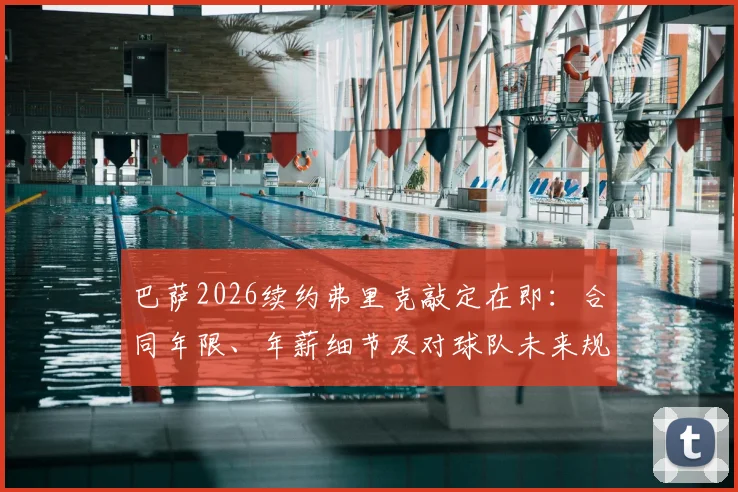 巴萨2026续约弗里克敲定在即：合同年限、年薪细节及对球队未来规划影响前瞻