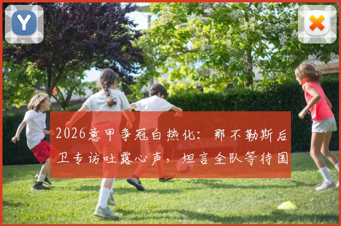 2026意甲争冠白热化：那不勒斯后卫专访吐露心声，坦言全队等待国米犯错丢分