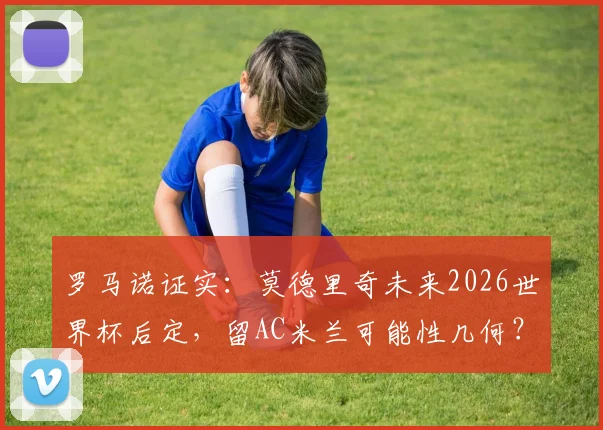 罗马诺证实：莫德里奇未来2026世界杯后定，留AC米兰可能性几何？最新解读