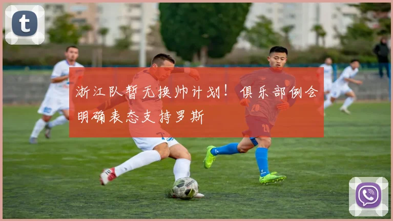 浙江队暂无换帅计划！俱乐部例会明确表态支持罗斯