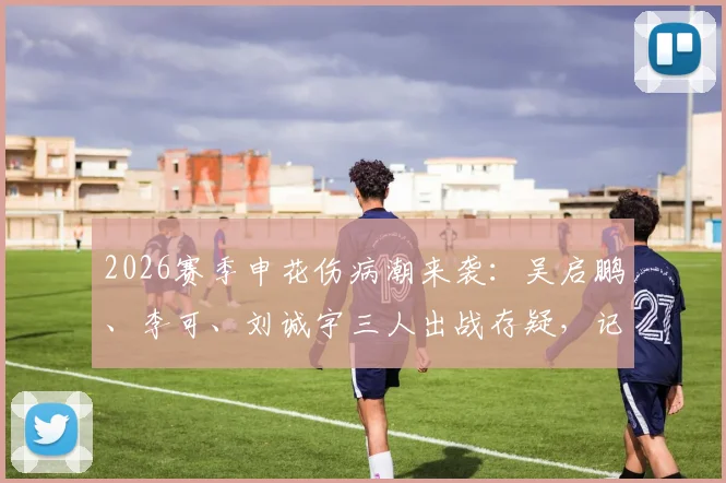 2026赛季申花伤病潮来袭：吴启鹏、李可、刘诚宇三人出战存疑，记者透露防线告急最新情况