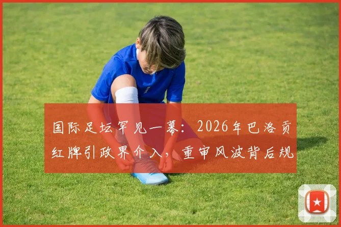 国际足坛罕见一幕：2026年巴洛贡红牌引政界介入，重审风波背后规则与权力的角力详解